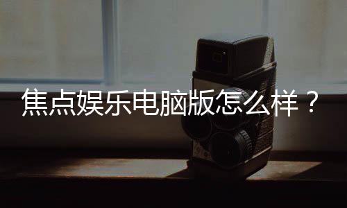 焦点娱乐电脑版怎么样？资深玩家实测体验与技巧分享