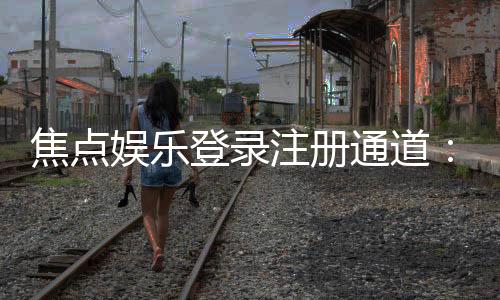 焦点娱乐登录注册通道：快速注册指南与独家优惠一览