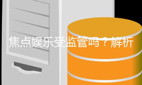 焦点娱乐受监管吗？解析其合法性与监管现状