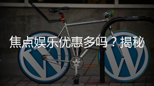 焦点娱乐优惠多吗？揭秘其超值福利与独家活动
