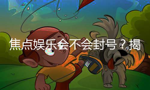 焦点娱乐会不会封号？揭秘账号安全与防封技巧