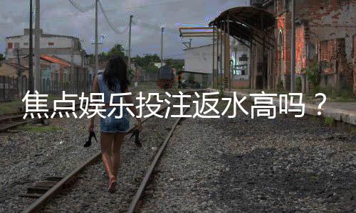 焦点娱乐投注返水高吗？揭秘高返水活动与实战技巧