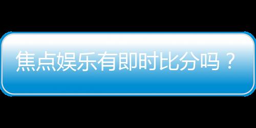 焦点娱乐有即时比分吗？一文解析比分查询与赛事动态
