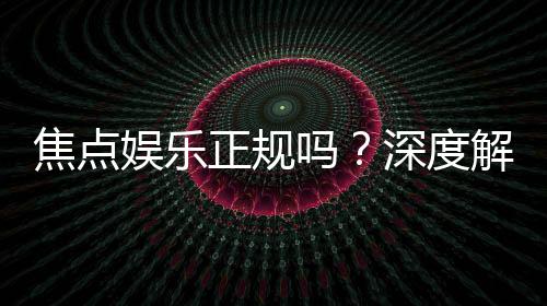 焦点娱乐正规吗？深度解析其平台资质与玩家真实体验