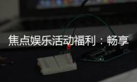 焦点娱乐活动福利：畅享多重好礼与独家优惠