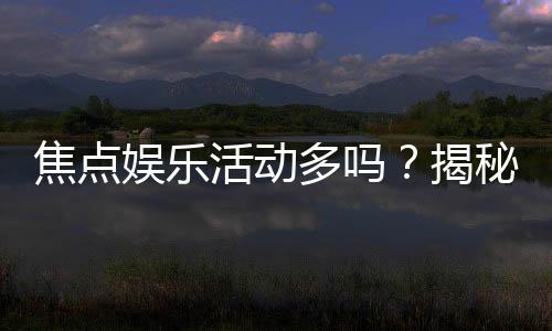 焦点娱乐活动多吗？揭秘平台丰富玩法与特色活动