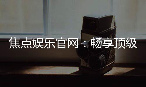 焦点娱乐官网：畅享顶级棋牌电游的尊贵体验