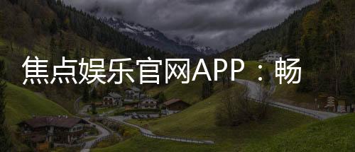 焦点娱乐官网APP：畅享顶级棋牌电游的尊贵体验