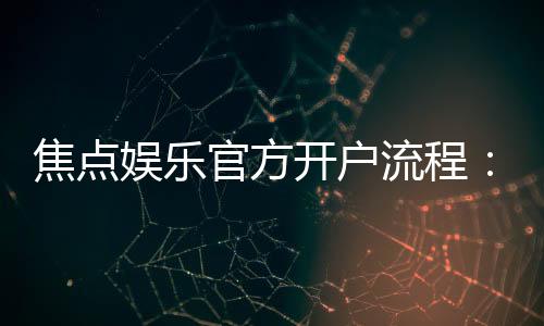 焦点娱乐官方开户流程：3分钟快速注册及首存优惠详解