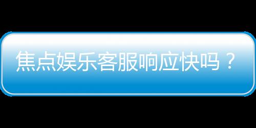 焦点娱乐客服响应快吗?实测体验告诉你答案