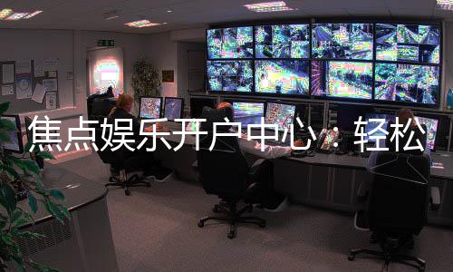 焦点娱乐开户中心：轻松注册享豪华游戏礼遇