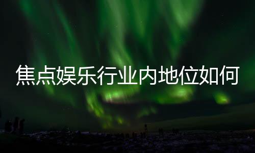 焦点娱乐行业内地位如何？深度解析其市场影响力与玩家口碑