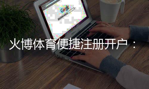 火博体育便捷注册开户:注册简便畅享精彩