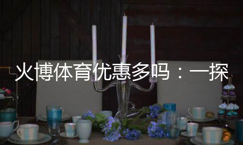 火博体育优惠多吗：一探优惠政策与福利种类