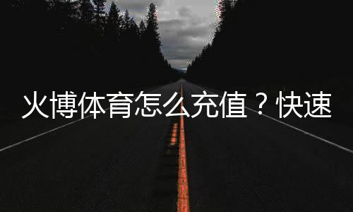 火博体育怎么充值?快速指南