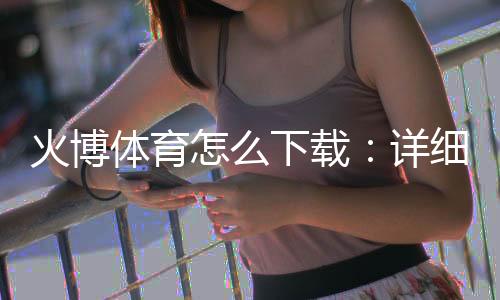 火博体育怎么下载：详细教程分享