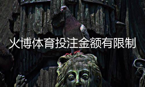 火博体育投注金额有限制吗：详细了解规定畅享游戏乐趣
