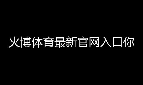 火博体育最新官网入口你了解吗？