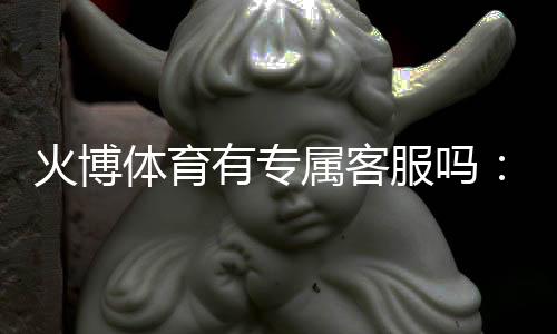 火博体育有专属客服吗：详细解说