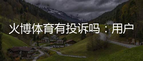 火博体育有投诉吗：用户真实反馈需及时解决