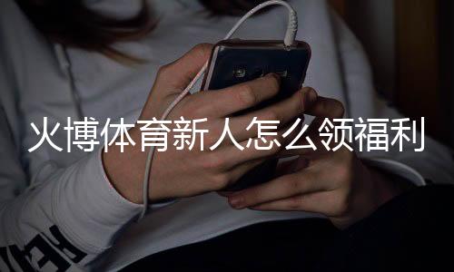火博体育新人怎么领福利：详细指南
