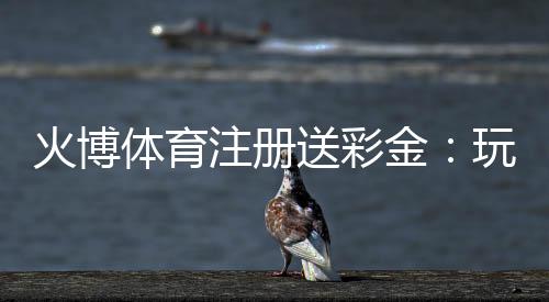 火博体育注册送彩金：玩家福利大放送