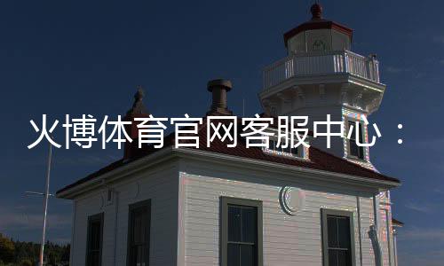 火博体育官网客服中心：服务至臻贴心无忧
