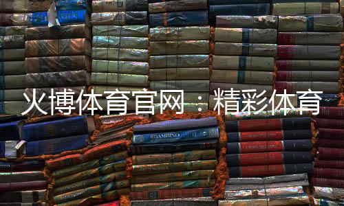火博体育官网：精彩体育投注体验