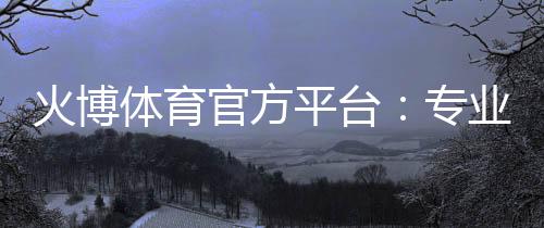 火博体育官方平台：专业体育投注乐趣
