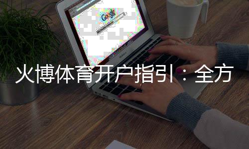 火博体育开户指引：全方位了解注册流程