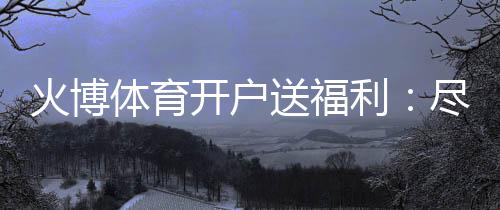 火博体育开户送福利：尽享精彩游戏乐趣