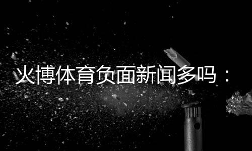 火博体育负面新闻多吗：真相揭秘