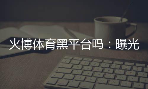 火博体育黑平台吗:曝光真相