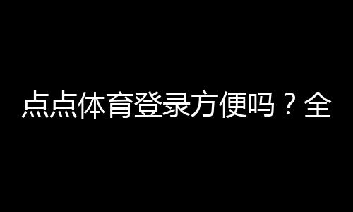 点点体育登录方便吗？全面解析登录流程、使用体验与常见问题