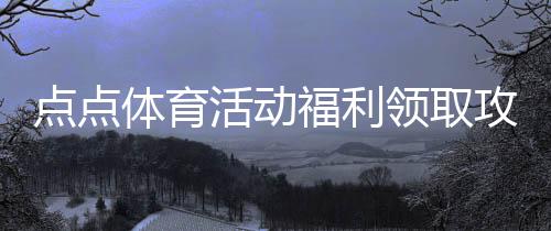 点点体育活动福利领取攻略：最新优惠、参与方式与注意事项