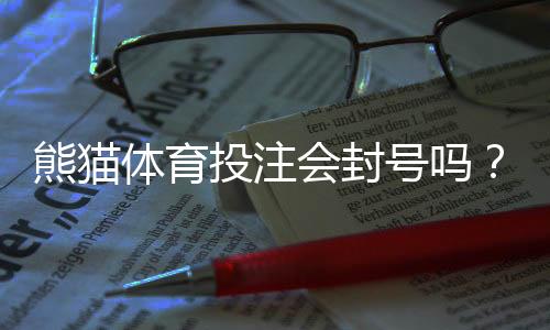 熊猫体育投注会封号吗?封号原因、风险评估与申诉应对全解析