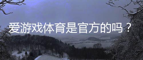 爱游戏体育是官方的吗?一文看懂真伪鉴别、合法性与用户安全注意事项