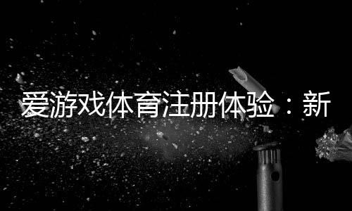 爱游戏体育注册体验:新手注册流程、常见问题与优惠领取攻略