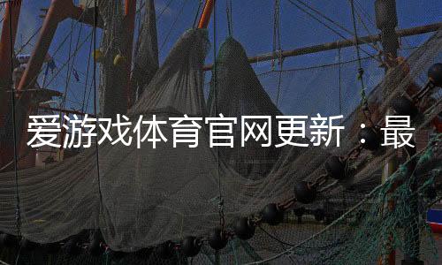 爱游戏体育官网更新：最新版本更新日志、功能优化与下载安装全攻略