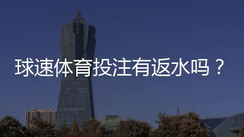 球速体育投注有返水吗？详解返水规则与领取流程