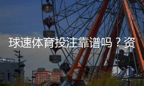 球速体育投注靠谱吗？资深玩家实测安全性与体验报告