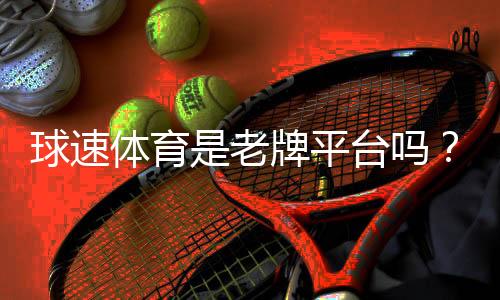 球速体育是老牌平台吗？资深玩家解析其历史与信誉