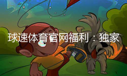 球速体育官网福利：独家优惠与会员特权一网打尽