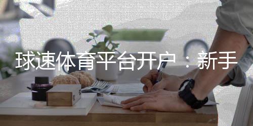 球速体育平台开户：新手必看的高效开户流程与技巧