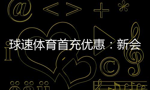 球速体育首充优惠：新会员专享高额返利及独家礼包