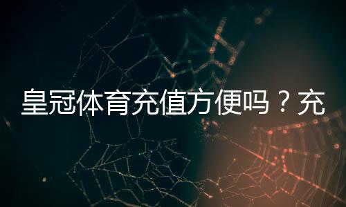皇冠体育充值方便吗？充值方式、到账速度与安全性全面解析