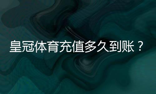 皇冠体育充值多久到账？到账时间、延迟原因与快速处理方法全解析