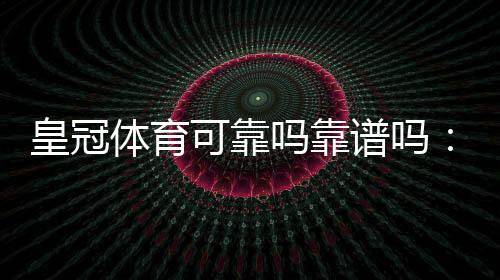皇冠体育可靠吗靠谱吗:平台资质、安全性、用户评价与提现体验全面评测
