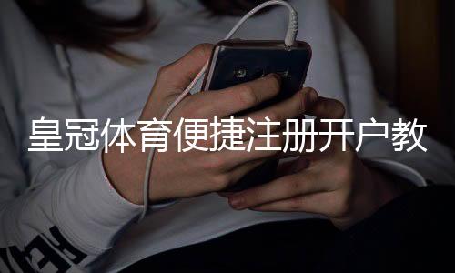 皇冠体育便捷注册开户教程：新手快速完成注册与实名认证全流程