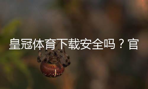 皇冠体育下载安全吗？官方安全性评估与防护攻略